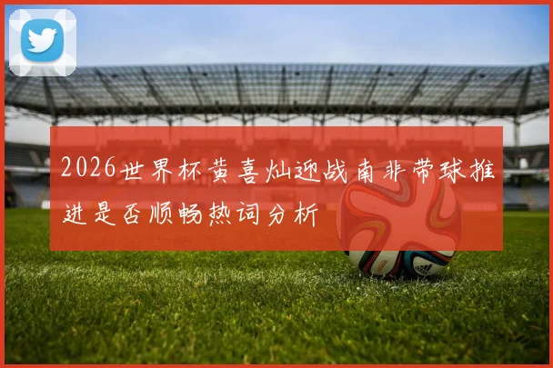 2026世界杯黄喜灿迎战南非带球推进是否顺畅热词分析