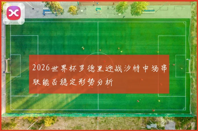 2026世界杯罗德里迎战沙特中场串联能否稳定形势分析