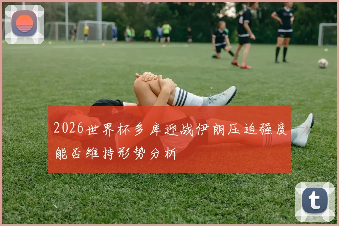 2026世界杯多库迎战伊朗压迫强度能否维持形势分析