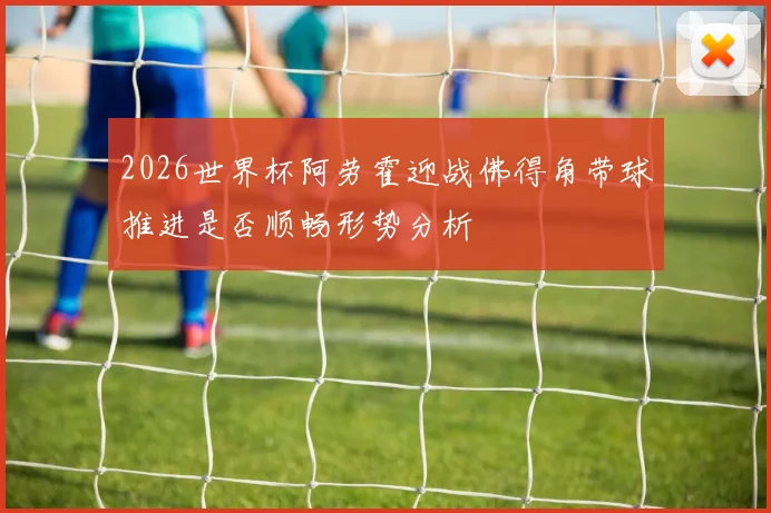 2026世界杯阿劳霍迎战佛得角带球推进是否顺畅形势分析