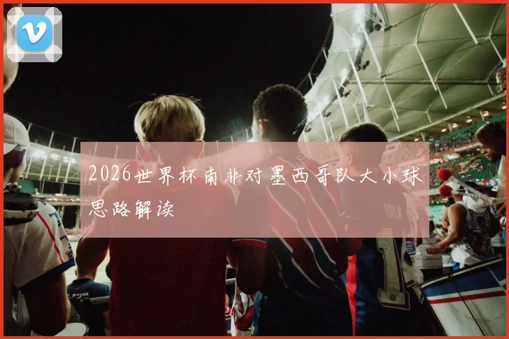 2026世界杯南非对墨西哥队大小球思路解读